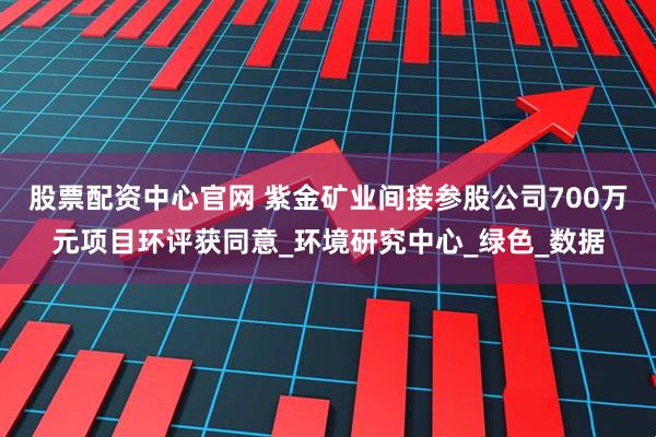 股票配资中心官网 紫金矿业间接参股公司700万元项目环评获同意_环境研究中心_绿色_数据