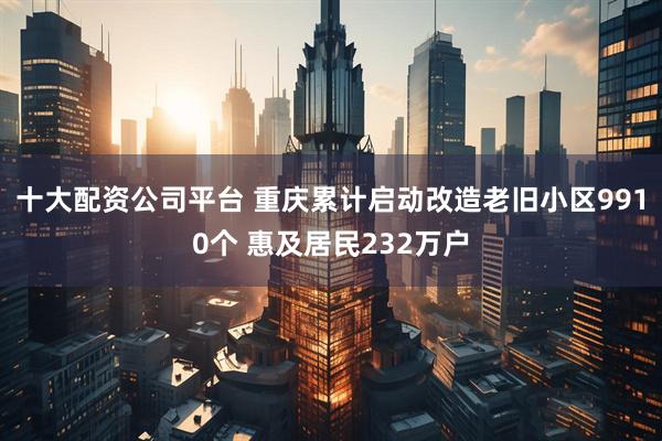 十大配资公司平台 重庆累计启动改造老旧小区9910个 惠及居民232万户