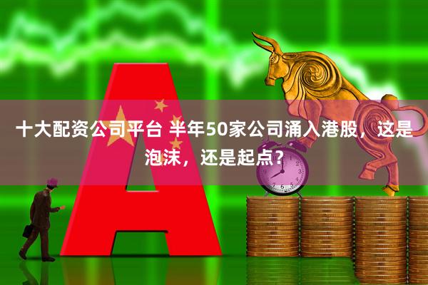 十大配资公司平台 半年50家公司涌入港股，这是泡沫，还是起点？
