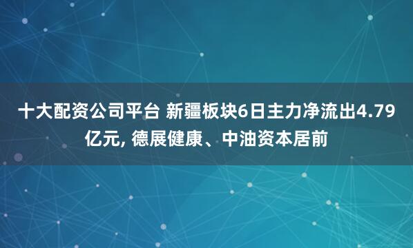 十大配资公司平台 新疆板块6日主力净流出4.79亿元, 德展健康、中油资本居前