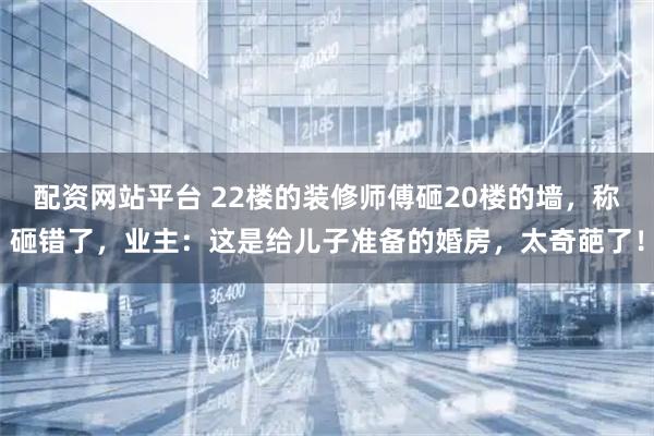 配资网站平台 22楼的装修师傅砸20楼的墙，称砸错了，业主：这是给儿子准备的婚房，太奇葩了！