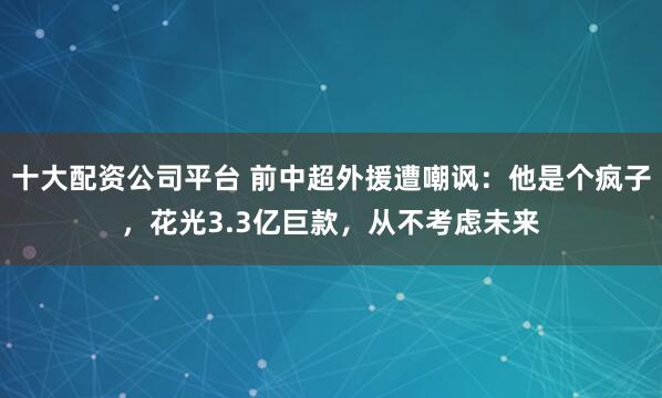 十大配资公司平台 前中超外援遭嘲讽：他是个疯子，花光3.3亿巨款，从不考虑未来