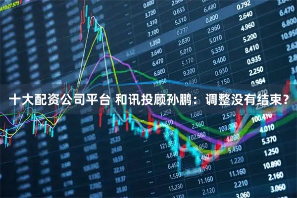 十大配资公司平台 和讯投顾孙鹏：调整没有结束？