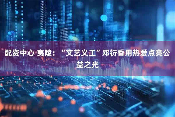 配资中心 夷陵：“文艺义工”邓衍香用热爱点亮公益之光
