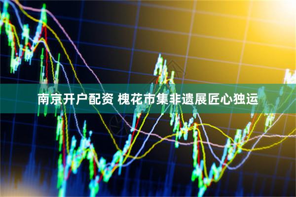 南京开户配资 槐花市集非遗展匠心独运