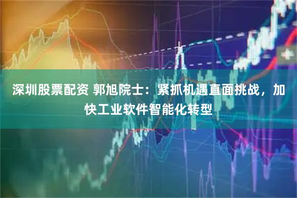 深圳股票配资 郭旭院士：紧抓机遇直面挑战，加快工业软件智能化转型
