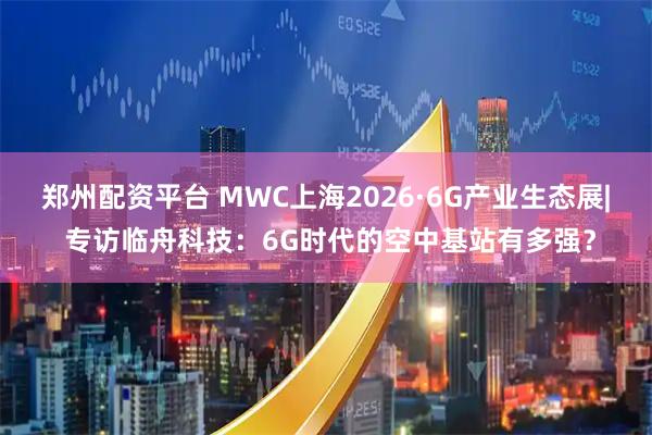 郑州配资平台 MWC上海2026·6G产业生态展| 专访临舟科技：6G时代的空中基站有多强？