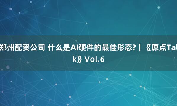 郑州配资公司 什么是AI硬件的最佳形态?｜《原点Talk》Vol.6