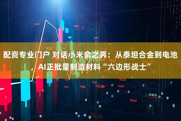 配资专业门户 对话小米俞之奡：从泰坦合金到电池，AI正批量制造材料“六边形战士”